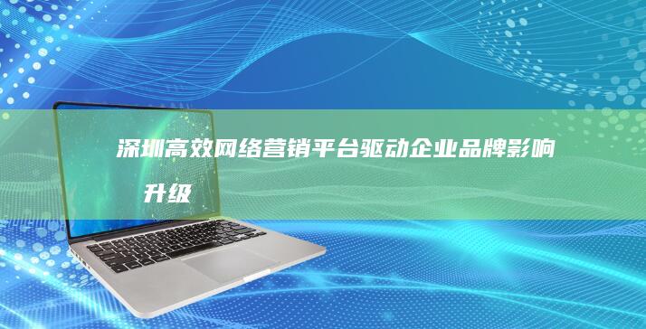 深圳高效网络营销平台：驱动企业品牌影响力升级