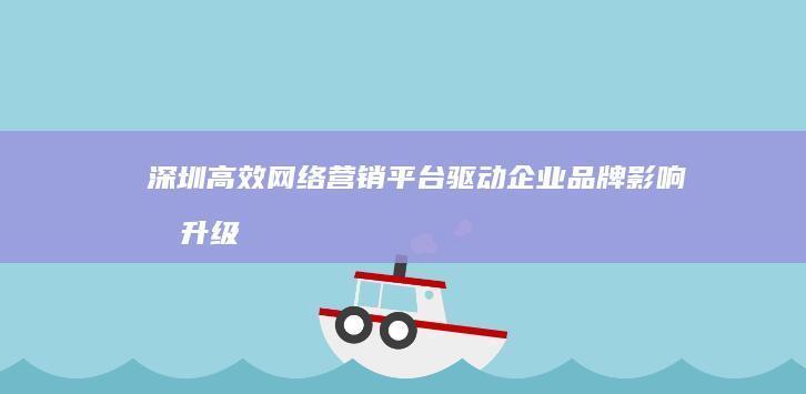 深圳高效网络营销平台：驱动企业品牌影响力升级